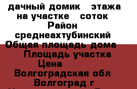 дачный домик 2 этажа, на участке 12соток › Район ­ среднеахтубинский › Общая площадь дома ­ 120 › Площадь участка ­ 12 › Цена ­ 750 000 - Волгоградская обл., Волгоград г. Недвижимость » Дома, коттеджи, дачи продажа   